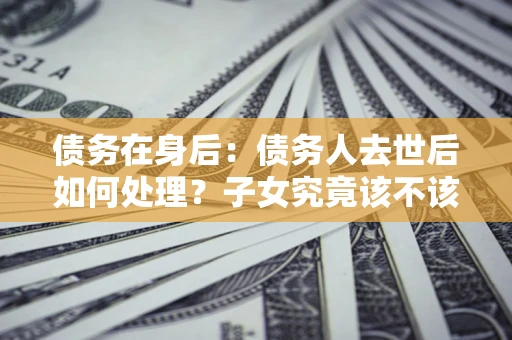 济南债务在身后：债务人去世后如何处理？子女究竟该不该还钱？